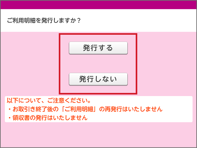 ご利用明細を発行しますか? 発行する 発行しない 以下について、ご注意ください。 ・お取引き終了後の「ご利用明細」の再発行はいたしません ・領収書の発行はいたしません