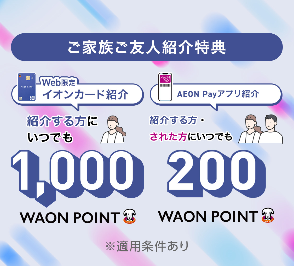 ご家族ご友人紹介特典 Web限定イオンカード紹介 紹介する方にいつでも 1,000WAON POINT AEON Payアプリ紹介 紹介する方・された方にいつでも 200WAON POINT ※適用条件あり