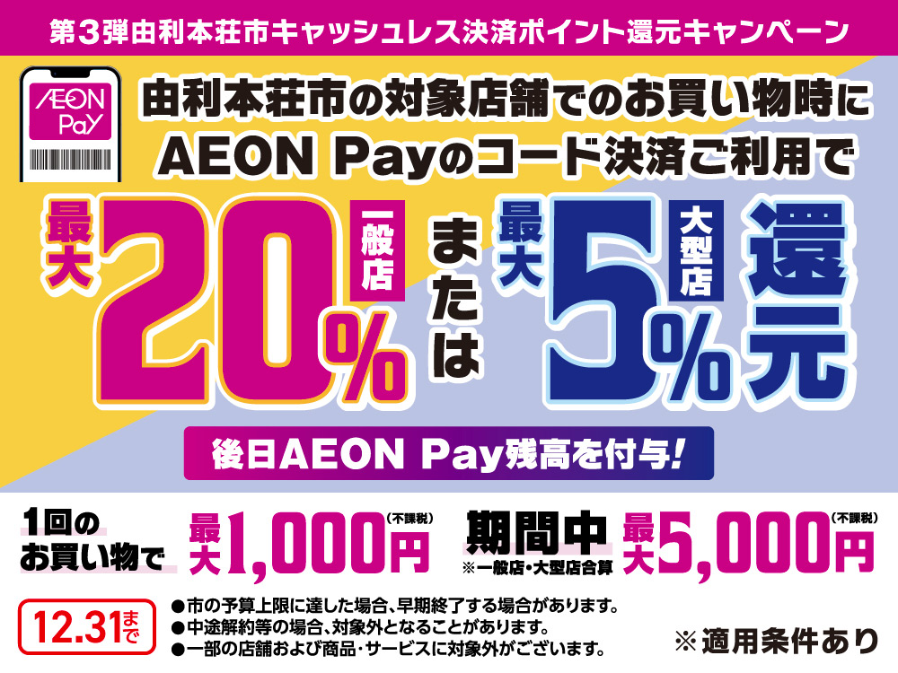 第3弾由利本荘市キャッシュレス決済ポイント還元キャンペーン AEON Pay 由利本荘市の対象店舗でのお買い物時に AEON Payのコード決済ご利用で一般店最大20％または大型店最大5％還元 後日AEON Pay残高を付与！ 1回のお買い物で最大1,000円(不課税) 期間中最大5,000円(不課税)※一般店・大型店合算 ・市の予算上限に達した場合、早期終了する場合があります。 ・中途解約等の場合、対象外となることがあります。 ・一部の店舗および商品・サービスに対象外がございます。 ※適用条件あり 12月31日まで