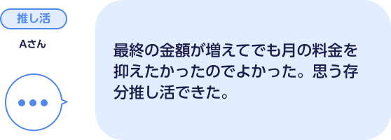 推し活 Aさん 最終の金額が増えてでも月の料金を抑えたかったのでよかった。思う存分推し活できた。