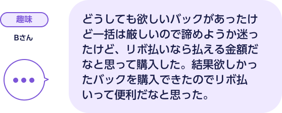 趣味 Bさん どうしても欲しいバックがあったけど一括は厳しいので諦めようか迷ったけど、リボ払いなら払える金額だなと思って購入した。結果欲しかったバックを購入できたのでリボ払いって便利だなと思った。