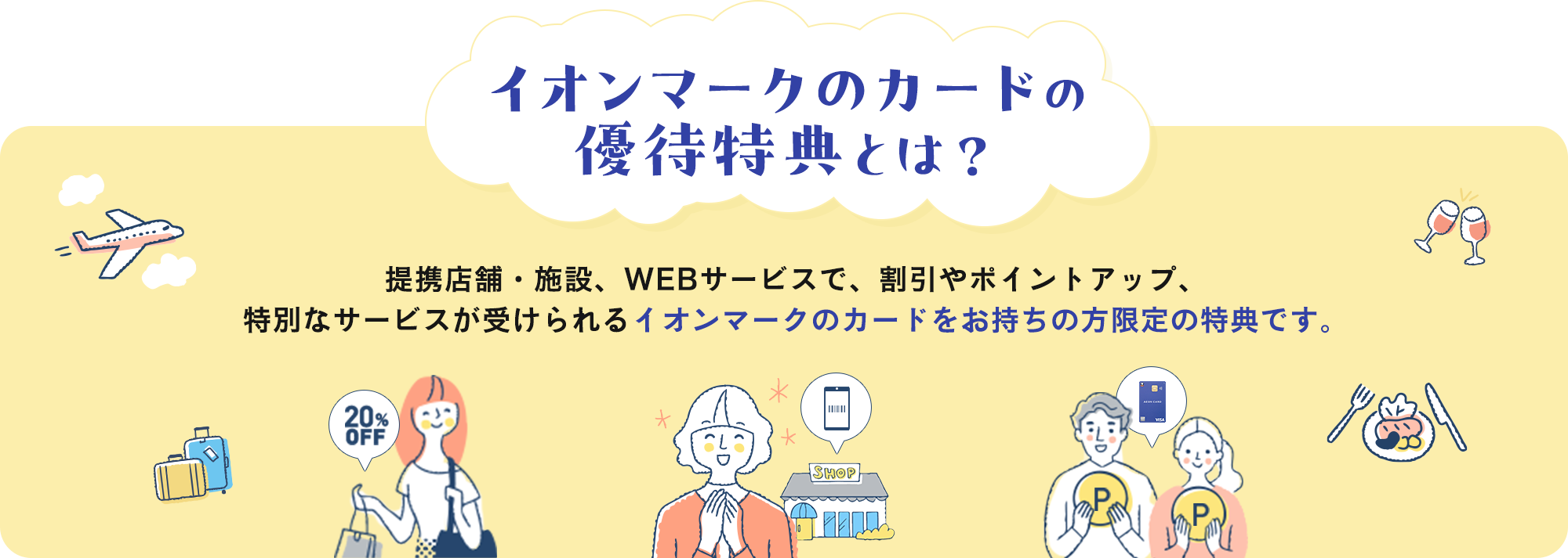 イオンマークのカードの優待特典とは？ 提携店舗・施設、WEBサービスで、割引やポイントアップ、特別なサービスが受けられるイオンマークのカードをお持ちの方限定の特典です。