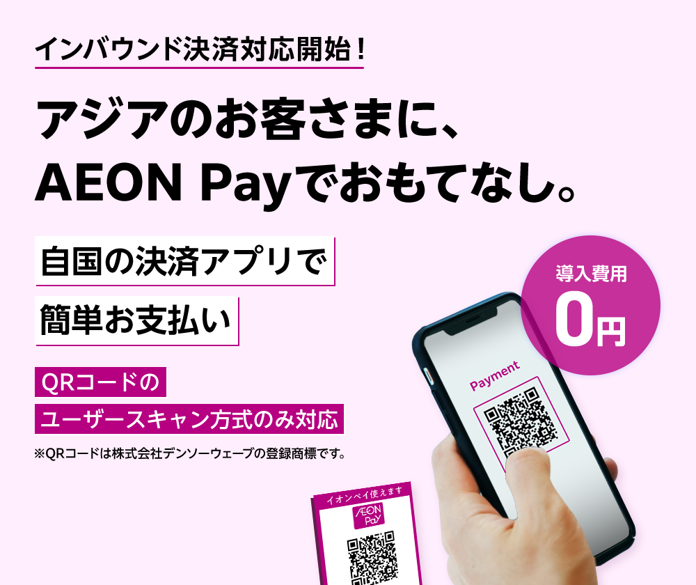 インバウンド決済対応開始！ アジアのお客さまに、AEON Payでおもてなし。 導入費用0円 自国の決済アプリで簡単お支払い QRコードのユーザースキャン方式のみ対応 ※QRコードは株式会社デンソーウェーブの登録商標です。