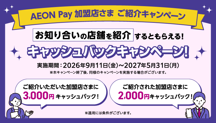 AEON Pay加盟店さま ご紹介キャンペーン お知り合いの店舗を紹介するともらえる！キャッシュバックキャンペーン！ 実施期間：2026年9月11日(金)から2027年5月31日(月) ※本キャンペーン終了後、同様のキャンペーンを実施する場合がございます。 ご紹介いただいた加盟店さまに3,000円キャッシュバック！ ご紹介された加盟店さまに2,000円キャッシュバック！ ※適用には条件がございます。