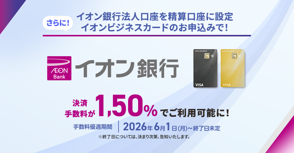 さらに！ イオン銀行法人口座を精算口座に設定イオンビジネスカードのお申込みで！ 決済手数料が1.50%でご利用可能に！ 手数料優遇期間 2026年6月1日(月)～終了日未定 ※終了日については、決まり次第、告知いたします。