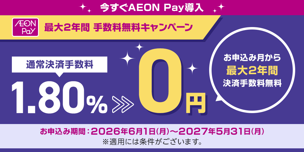 今すぐAEON Pay導入 最大2年間 手数料無料キャンペーン 通常決済手数料1.80%→0円 お申込み月から最大2年間決済手数料無料 お申込み期間：2026年6月1日(月)～2027年5月31日(月) ※適用には条件がございます。
