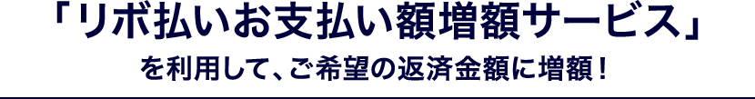 「リボ払いお支払い額増額サービス」を利用して、ご希望の返済金額に増額!