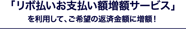 「リボ払いお支払い額増額サービス」を利用して、ご希望の返済金額に増額!