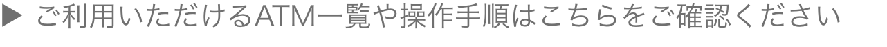 ご利用いただけるATM一覧や操作手順はこちらをご確認ください
