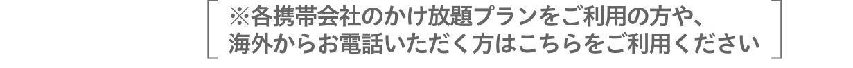 ※各携帯会社のかけ放題プランをご利用の方や、海外からお電話いただく方はこちらをご利用ください