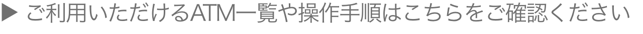 ご利用いただけるATM一覧や操作手順はこちらをご確認ください