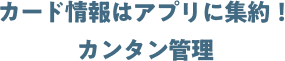 カード情報はアプリに集約！ カンタン管理