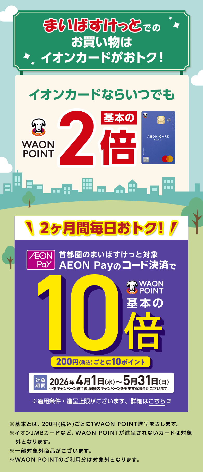 まいばすけっとでのお買い物はイオンカードがおトク！ イオンカードならいつでも WAON POINT 基本の2倍 2ヶ月間毎日おトク！ AEON Pay 首都圏のまいばすけっと対象 AEON Payのコード決済でWAON POINT基本の10倍 200円(税込)ごとに10ポイント 対象期間2026年4月1日(水)～5月31日(日) ※本キャンペーン終了後、同様のキャンペーンを実施する場合がございます。 ※適用条件・進呈上限がございます。詳細はこちら ※基本とは、200円(税込)ごとに1WAON POINT進呈をさします。※イオンJMBカードなど、WAON POINTが進呈されないカードは対象外となります。※一部対象外商品がございます。※WAON POINTのご利用分は対象外となります。