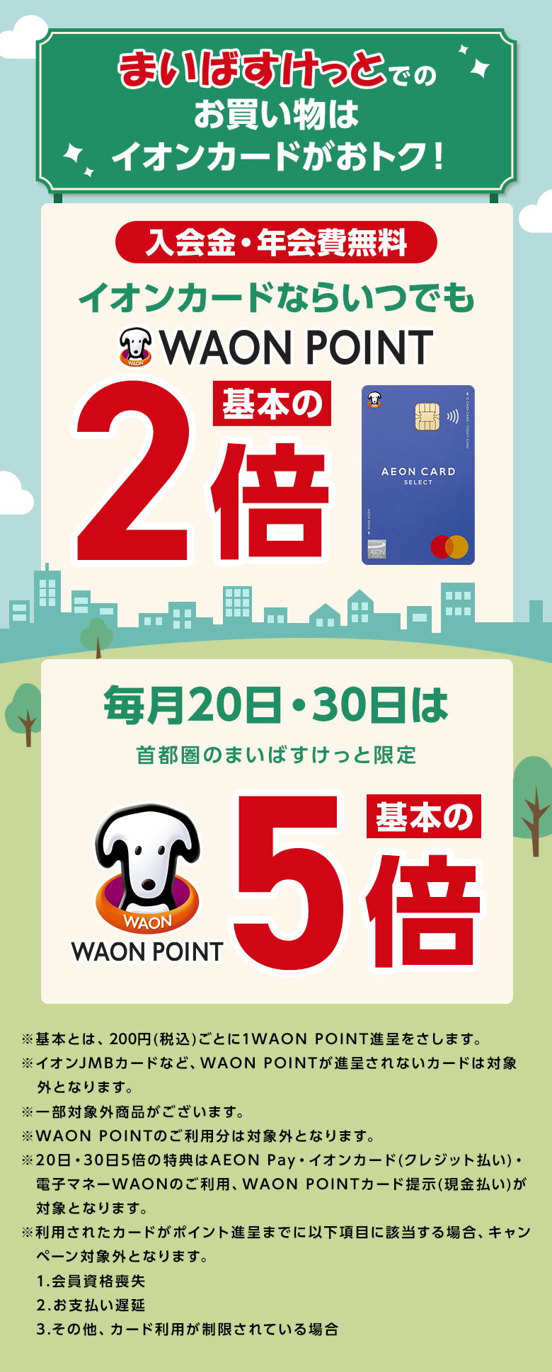 まいばすけっとでのお買い物はイオンカードがおトク！ 入会金・年会費無料 イオンカードならいつでも WAON POINT 基本の2倍 イオンカードセレクト 毎月20日・30日は首都圏のまいばすけっと限定 WAON POINT 基本の5倍 ※基本とは、200円(税込)ごとに1WAON POINT進呈をさします。 ※イオンJMBカードなど、WAON POINTが進呈されないカードは対象外となります。 ※一部対象外商品がございます。 ※WAON POINTのご利用分は対象外となります。 ※20日・30日5倍の特典はAEON Pay・イオンカード(クレジット払い)・電子マネーWAONのご利用、WAON POINTカード提示(現金払い)が対象となります。 ※利用されたカードがポイント進呈までに以下項目に該当する場合、キャンペーン対象外となります。 1.会員資格喪失 2.お支払い遅延 3.その他、カード利用が制限されている場合