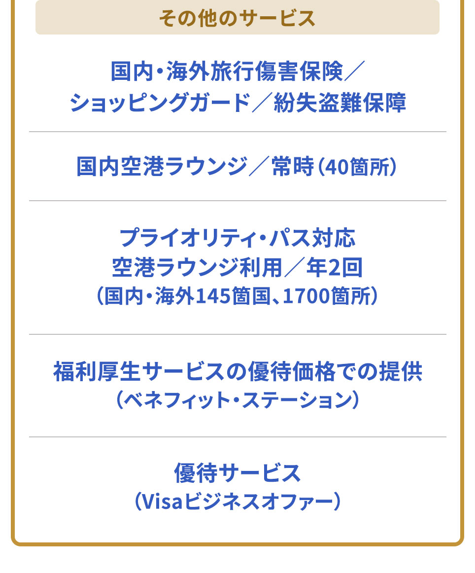 その他のサービス 国内・海外旅行傷害保険/ショッピングガード/紛失盗難保障国内空港ラウンジ/常時（40箇所） プライオリティ・パス対応 空港ラウンジ利用/年2回（国内・海外145箇国、1700箇所）福利厚生サービスの優待価格での提供（ベネフィット・ステーション） 優待サービス（Visaビジネスオファー）
