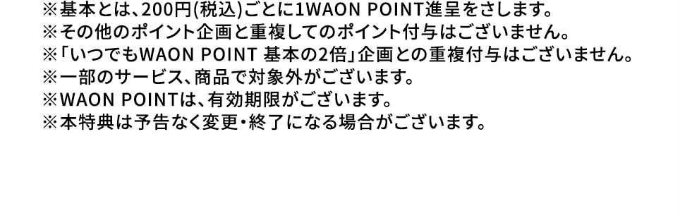 ※基本とは、200円（税込）ごとに1WAON POINT進呈をさします。 ※その他のポイント企画と重複してのポイント付与はございません。 ※「いつでもWAON POINT 基本の2倍」企画との重複付与はございません。 ※一部のサービス、商品で対象外がございます。 ※WAON POINTは、有効期限がございます。 ※本特典は予告なく変更・終了になる場合がございます。