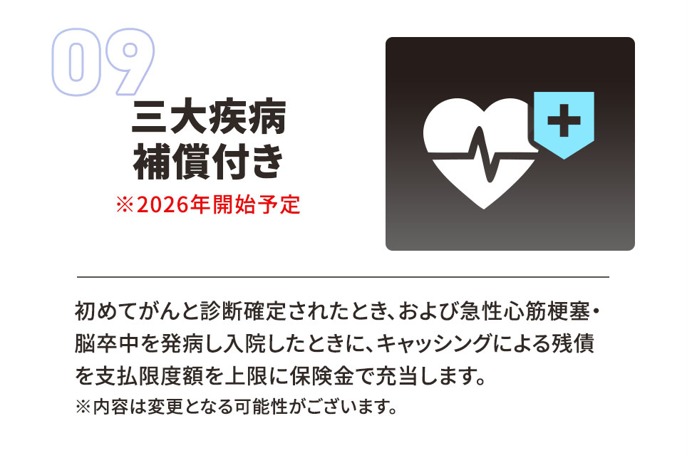09 三大疾病補償付き ※2026年開始予定。 初めてがんと診断確定されたとき、および急性心筋梗塞・脳卒中を発症し入院したときに、キャッシングによる残債を支払限度額を上限に保険金で充当します。 ※内容は変更となる可能性がございます。