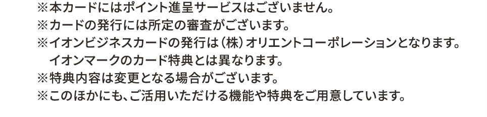 ※本カードにはポイント付与サービスはございません。 ※カードの発行には所定の審査がございます。 ※イオンビジネスカードの発行は（株）オリエントコーポレーションとなります。イオンマークのカード特典とは異なります。 ※特典内容は変更となる場合がございます。 ※このほかにも、ご活用いただける機能や特典をご用意しています。