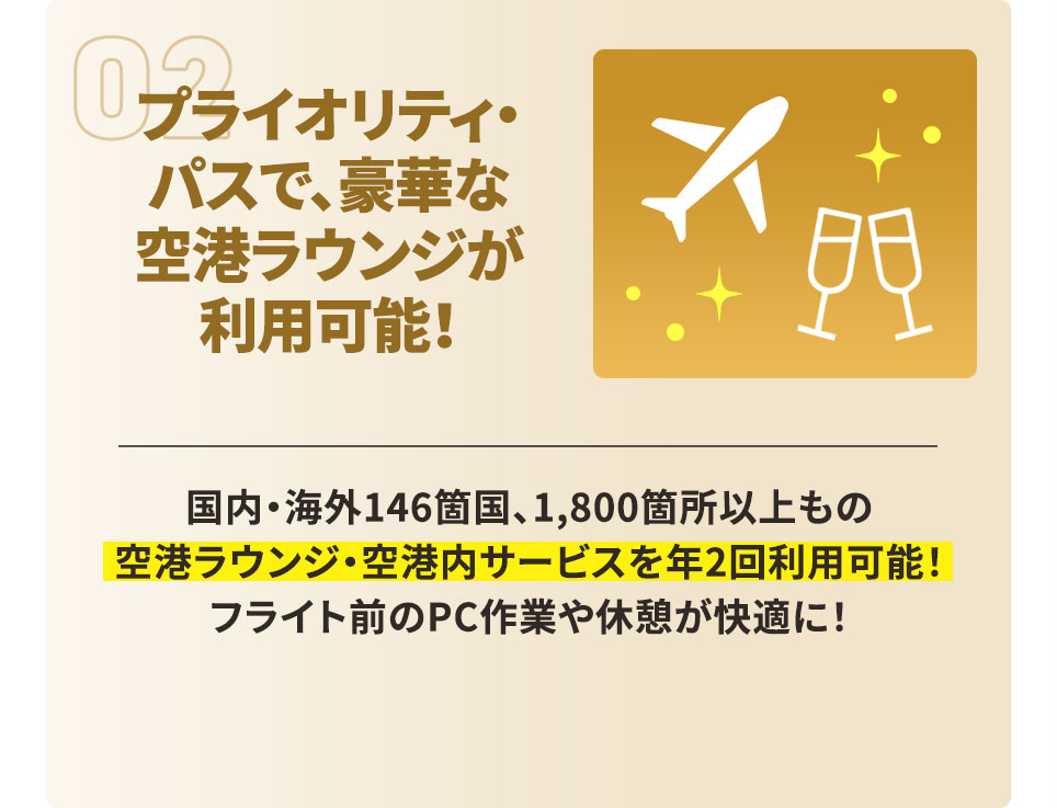 プライオリティ・パスで、豪華な空港ラウンジが利用可能！ 国内・海外146箇国、1,800箇所以上もの空港ラウンジ・空港内サービスを年2回利用可能！ フライト前のPC作業や休憩が快適に！