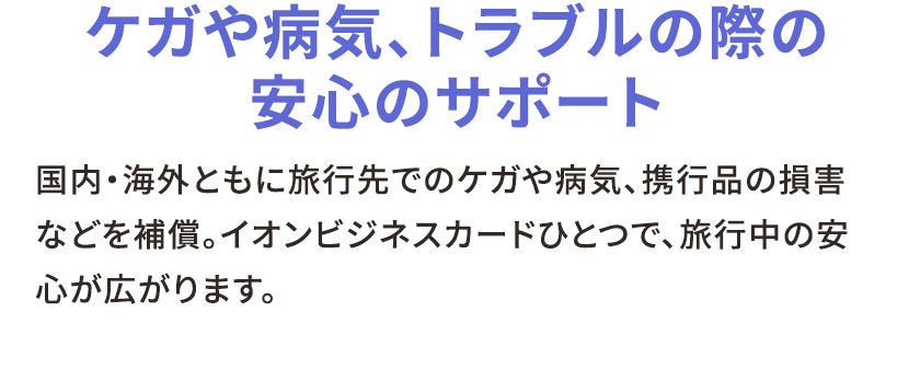 ケガや病気、トラブルの際の安心のサポート 国内・海外ともに旅行先でのケガや病気、携行品の損害などを補償。イオンビジネスカードひとつで、旅行中の安心が広がります。