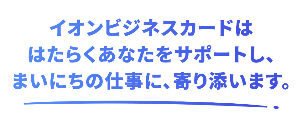イオンビジネスカードははたらくあなたをサポートし、まいにちの仕事に、寄り添います。