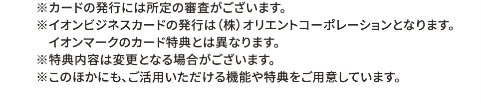 ※カードの発行には所定の審査がございます。 ※イオンビジネスカードの発行は（株）オリエントコーポレーションとなります。 イオンマークのカード特典とは異なります。 ※特典内容は変更となる場合がございます。 ※このほかにも、ご活用いただける機能や特典をご用意しています。