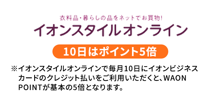 衣料品・暮らしの品をネットでお買い物！ イオンスタイルオンライン 10日はポイント5倍 ※イオンスタイルオンラインで毎月10日にイオンビジネスカードのクレジット払いをご利用いただくと、WAONPOINTが基本の5倍となります。
