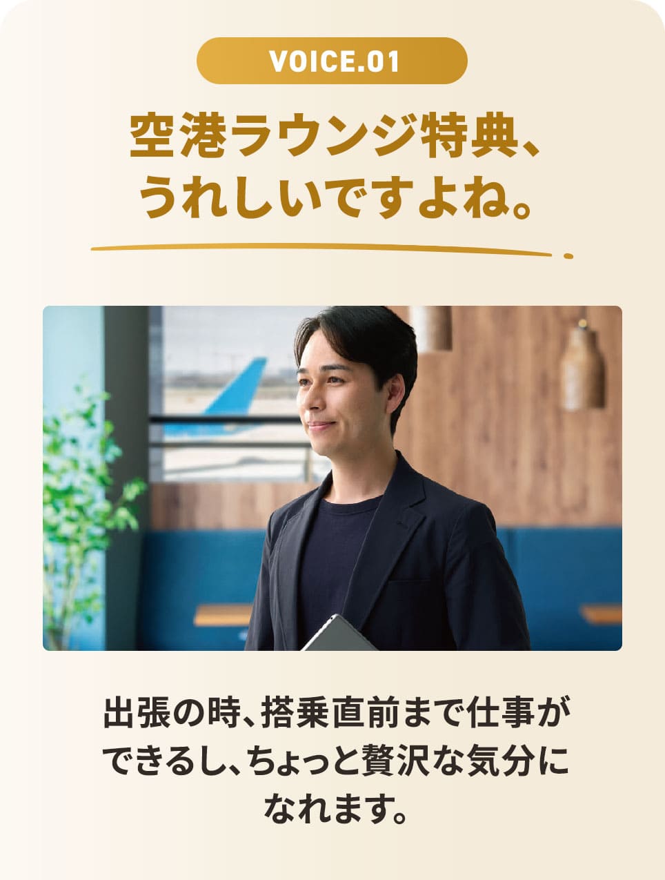 VOICE.01 空港ラウンジ特典、うれしいですよね。 出張の時、搭乗直前まで仕事ができるし、ちょっと贅沢な気分になれます。