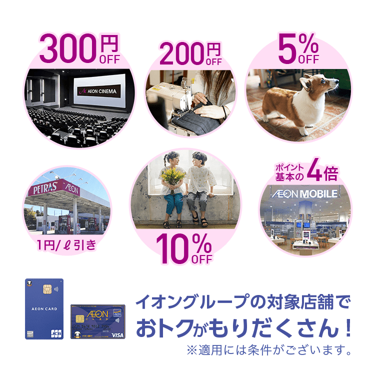 イオンシネマ 300円OFF, マジックミシン 洋服のお直し 200円 OFF, ペテモ 5% OFF, ペトラス 給油 1円/ℓ引き, ブランシェス 子供服など 10%OFF, AEON MOBILE ポイント基本の4倍 イオングループの対象店舗でおトクがもりだくさん！※適用には条件がございます。