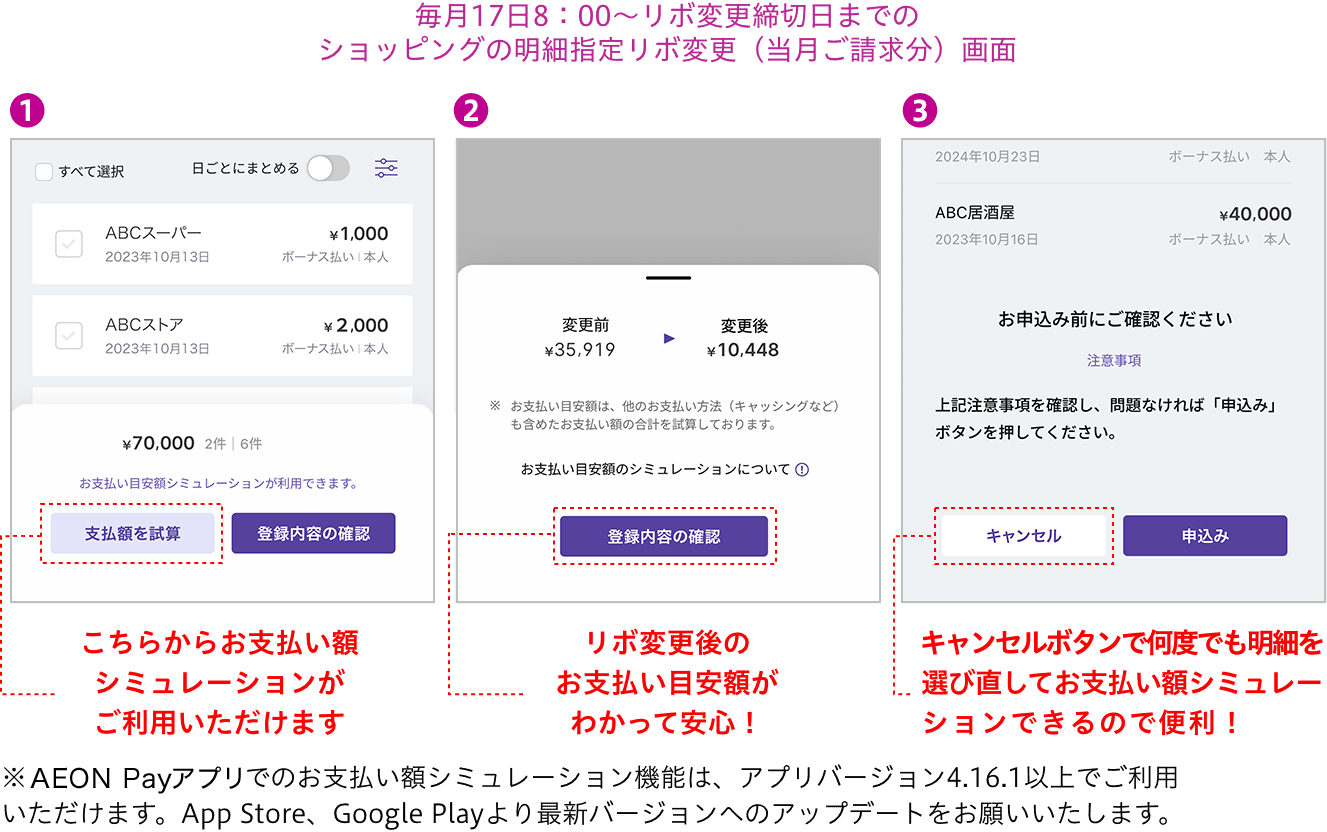 毎月17日8：00〜リボ変更締切日までのショッピングの明細指定リボ変更（当月ご請求分）画面 こちらからお支払い額シミュレーションがご利用いただけます リボ変更後のお支払い目安額がわかって安心！ 修正するボタンで何度でも明細を選び直してお支払い額シミュレーションできるので便利！※AEON Payアプリでのお支払い額シミュレーション機能は、アプリバージョン4.16.1以上でご利用いただけます。App Store、Google Playより最新バージョンへのアップデートをお願いいたします。