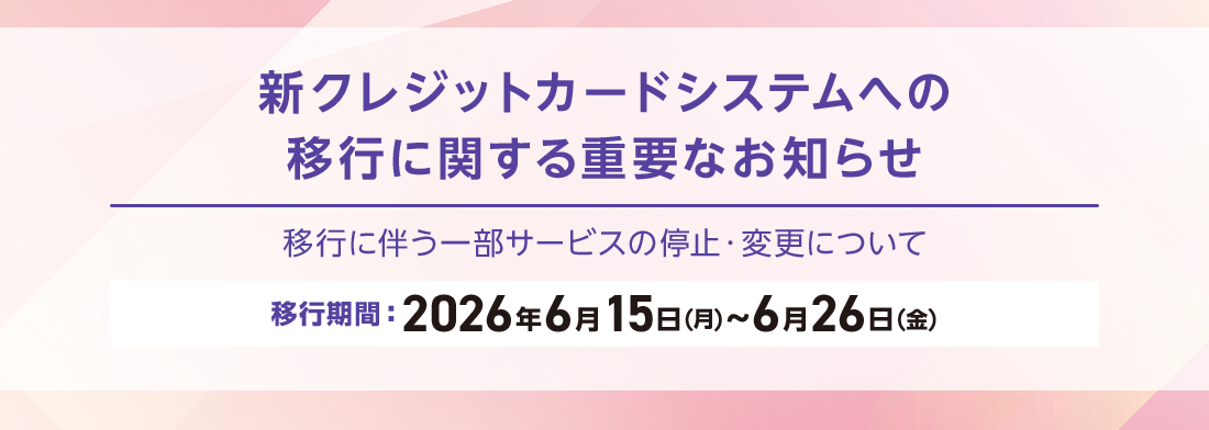 新クレジットカードシステムへの移行に関する重要なお知らせ 移行に伴う一部サービスの停止・変更について 移行期間：2026年6月15日(月)～6月26日(金) 